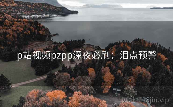 p站视频pzpp深夜必刷：泪点预警