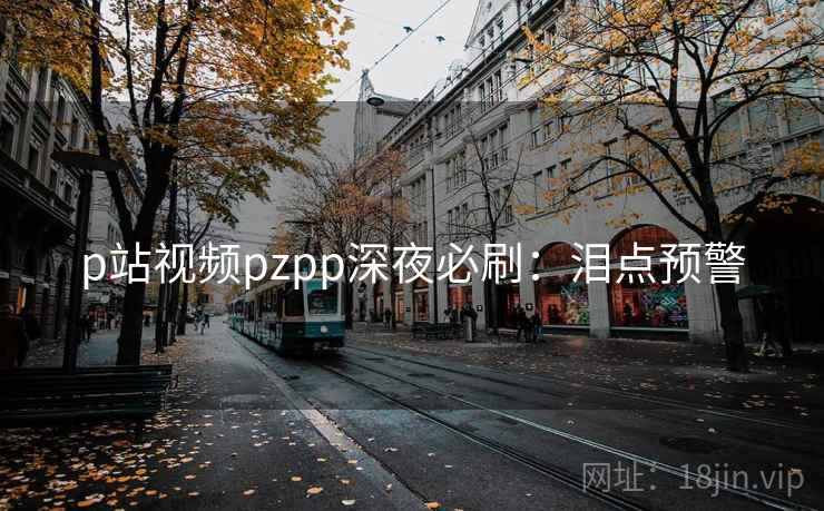 p站视频pzpp深夜必刷:泪点预警 p站视频pzpp深夜必刷:泪点预警