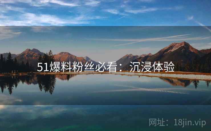 51爆料粉丝必看：沉浸体验