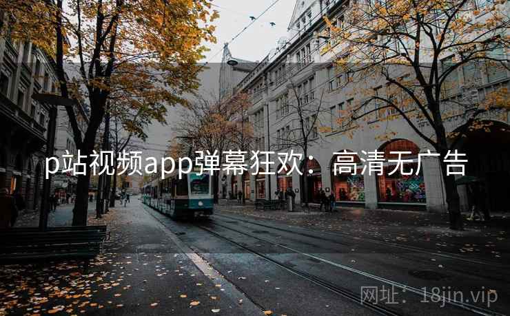 p站视频app弹幕狂欢：高清无广告