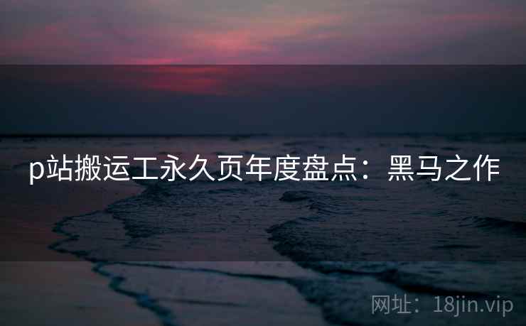 p站搬运工永久页年度盘点:黑马之作 p站搬运工永久页年度盘点:黑马之作